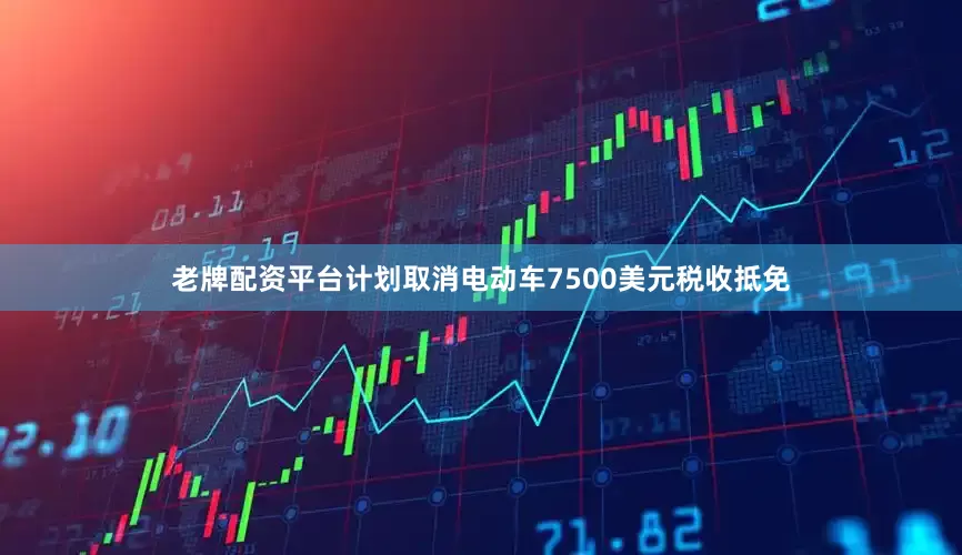 老牌配资平台计划取消电动车7500美元税收抵免