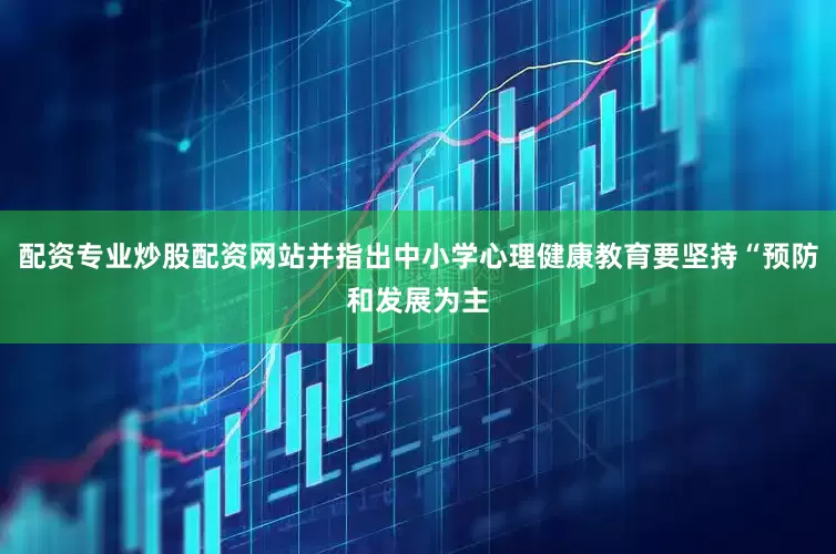 配资专业炒股配资网站并指出中小学心理健康教育要坚持“预防和发展为主