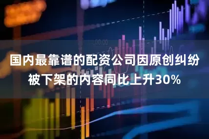 国内最靠谱的配资公司因原创纠纷被下架的内容同比上升30%