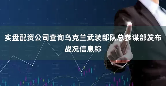 实盘配资公司查询乌克兰武装部队总参谋部发布战况信息称