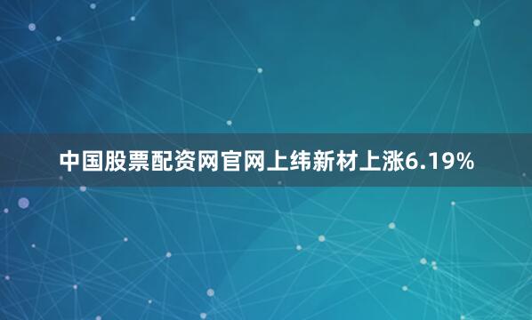 中国股票配资网官网上纬新材上涨6.19%