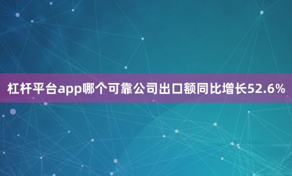 杠杆平台app哪个可靠公司出口额同比增长52.6%