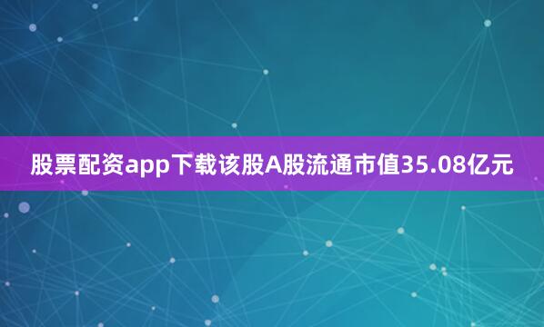 股票配资app下载该股A股流通市值35.08亿元